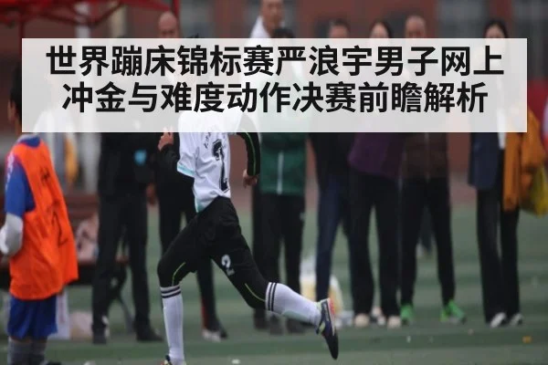 世界蹦床锦标赛严浪宇男子网上冲金与难度动作决赛前瞻解析（kaiyun）