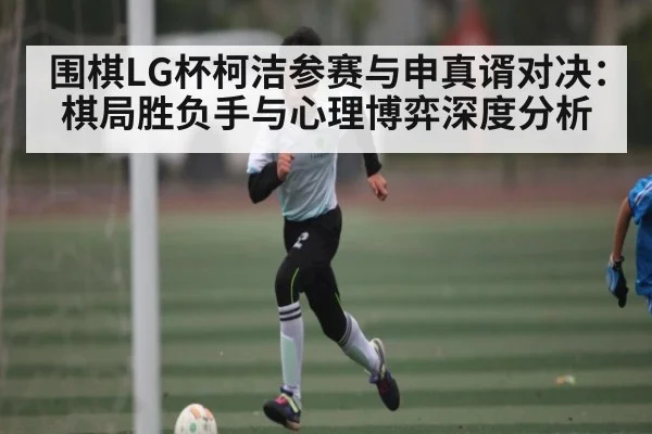 围棋LG杯柯洁参赛与申真谞对决：棋局胜负手与心理博弈深度分析（kaiyun）