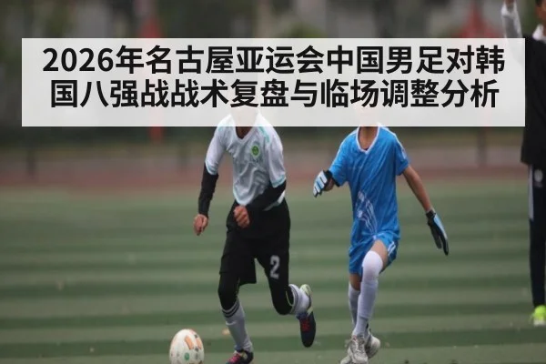 2026年名古屋亚运会中国男足对韩国八强战战术复盘与临场调整分析（kaiyun）